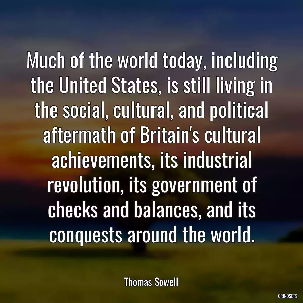 Much of the world today, including the United States, is still living in the social, cultural, and political aftermath of Britain\'s cultural achievements, its industrial revolution, its government of checks and balances, and its conquests around the world.