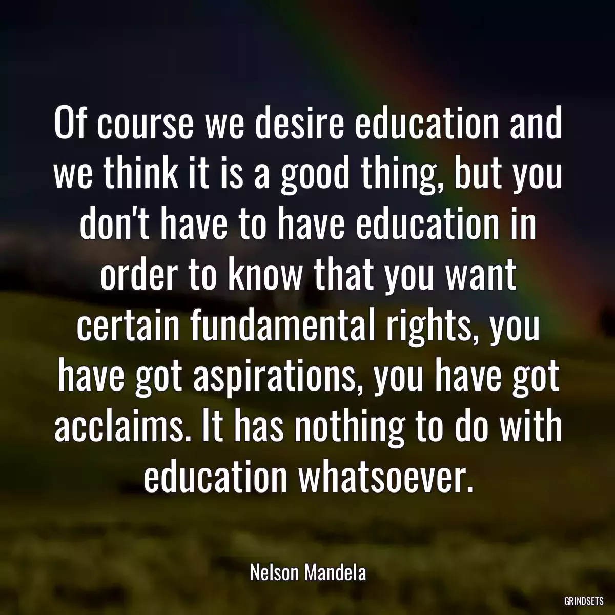 Of course we desire education and we think it is a good thing, but you don\'t have to have education in order to know that you want certain fundamental rights, you have got aspirations, you have got acclaims. It has nothing to do with education whatsoever.