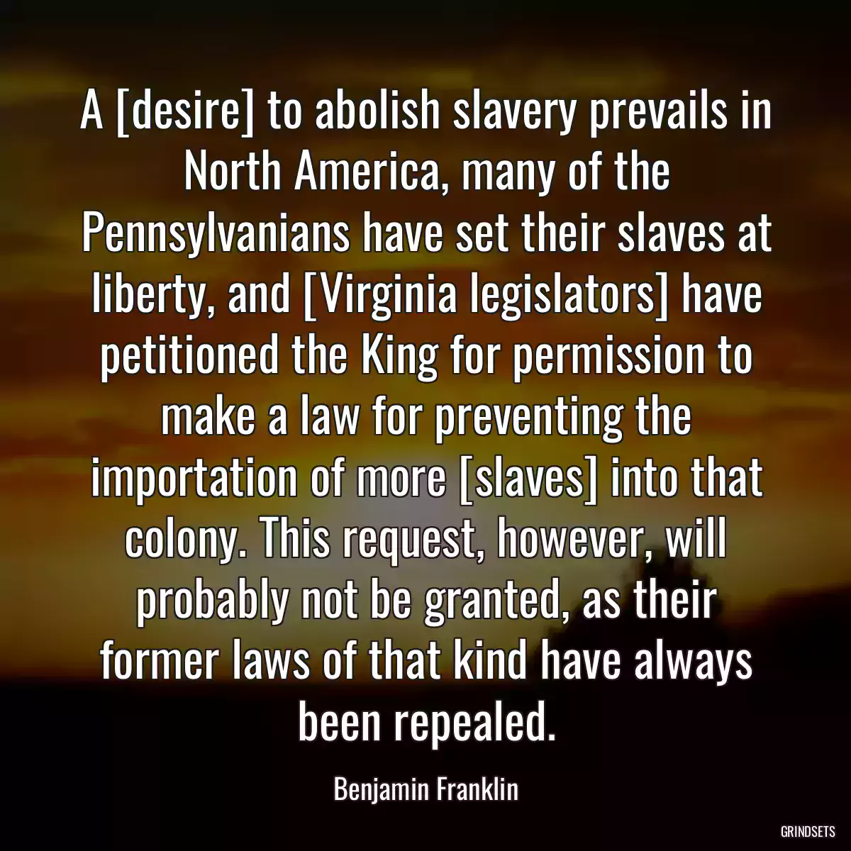 A [desire] to abolish slavery prevails in North America, many of the Pennsylvanians have set their slaves at liberty, and [Virginia legislators] have petitioned the King for permission to make a law for preventing the importation of more [slaves] into that colony. This request, however, will probably not be granted, as their former laws of that kind have always been repealed.