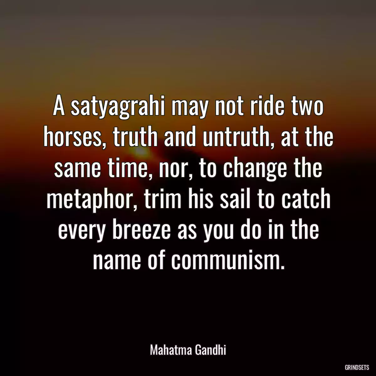 A satyagrahi may not ride two horses, truth and untruth, at the same time, nor, to change the metaphor, trim his sail to catch every breeze as you do in the name of communism.