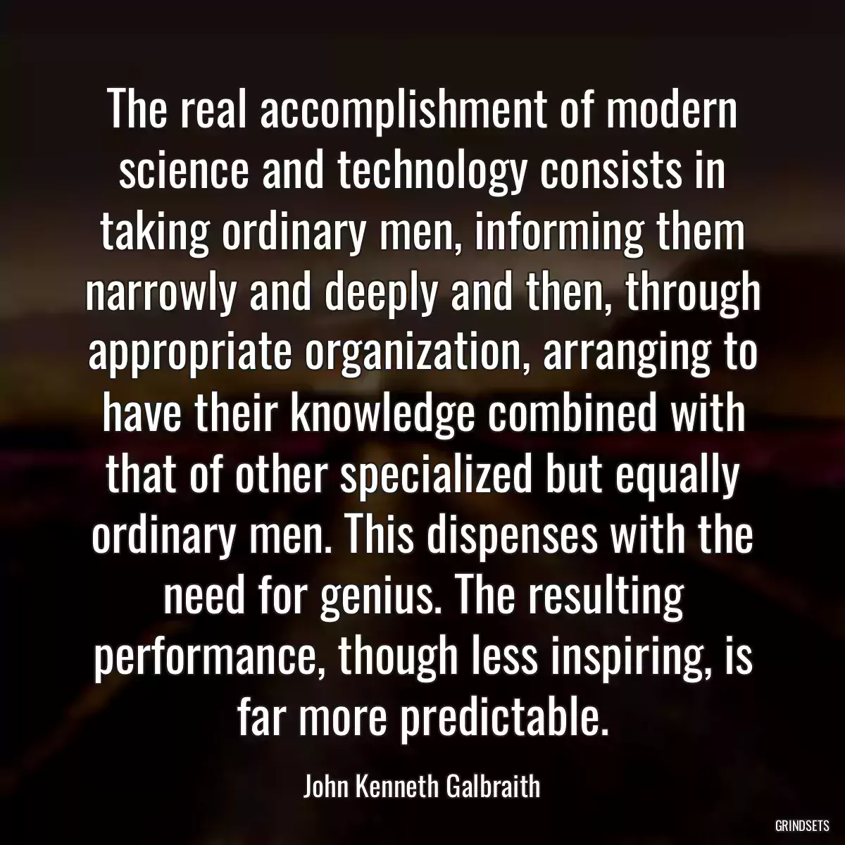 The real accomplishment of modern science and technology consists in taking ordinary men, informing them narrowly and deeply and then, through appropriate organization, arranging to have their knowledge combined with that of other specialized but equally ordinary men. This dispenses with the need for genius. The resulting performance, though less inspiring, is far more predictable.