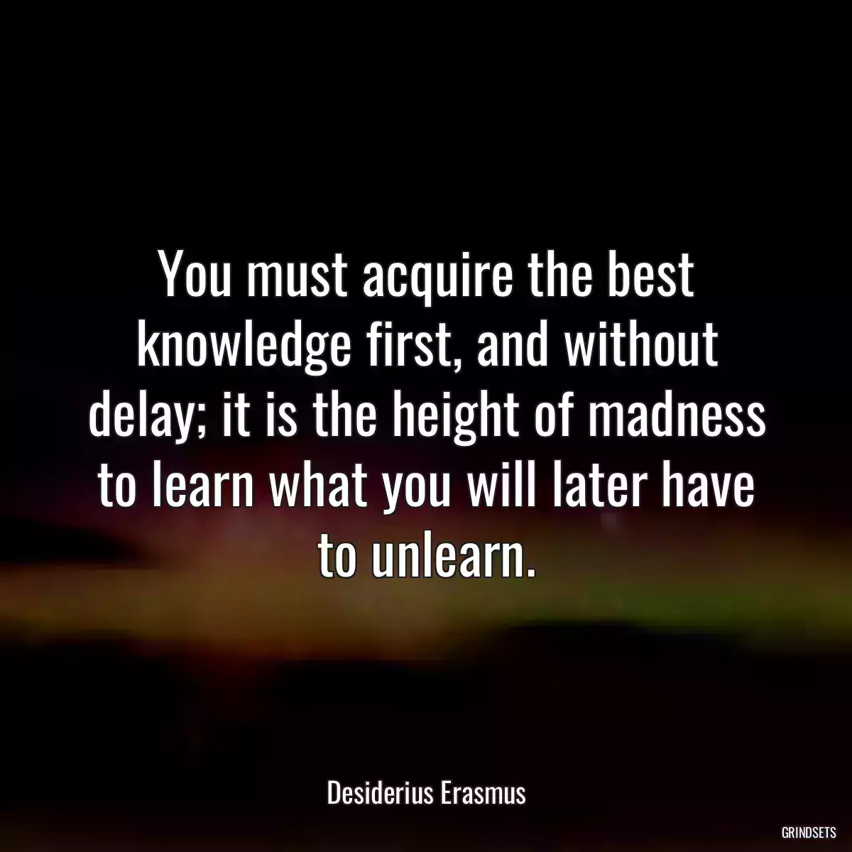 You must acquire the best knowledge first, and without delay; it is the height of madness to learn what you will later have to unlearn.