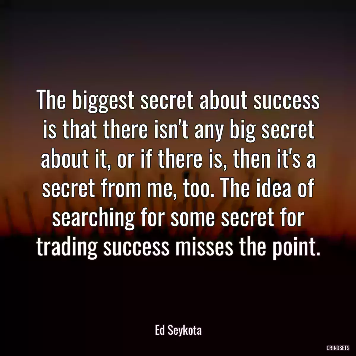 The biggest secret about success is that there isn\'t any big secret about it, or if there is, then it\'s a secret from me, too. The idea of searching for some secret for trading success misses the point.