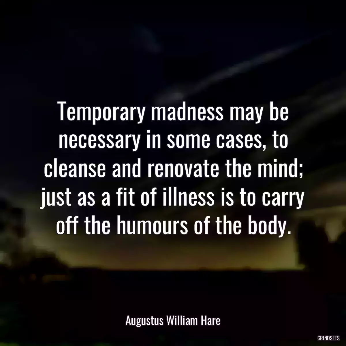 Temporary madness may be necessary in some cases, to cleanse and renovate the mind; just as a fit of illness is to carry off the humours of the body.