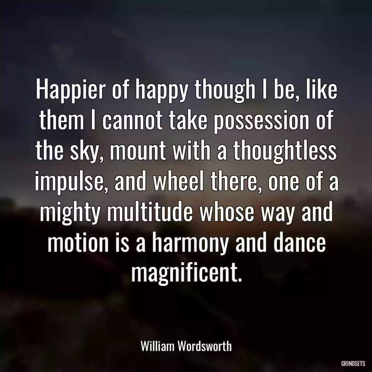 Happier of happy though I be, like them I cannot take possession of the sky, mount with a thoughtless impulse, and wheel there, one of a mighty multitude whose way and motion is a harmony and dance magnificent.