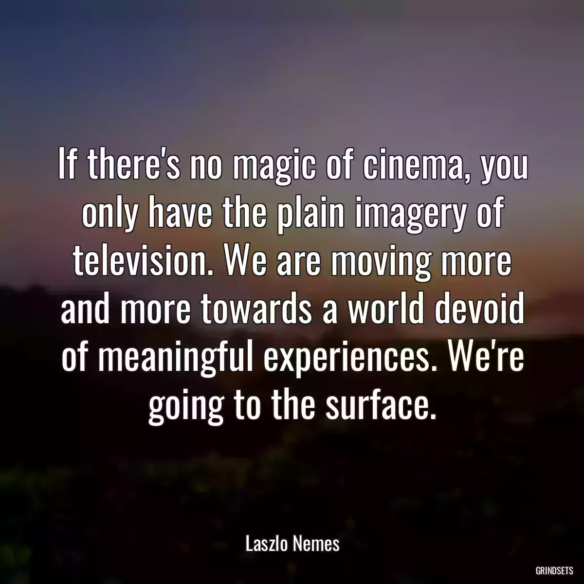 If there\'s no magic of cinema, you only have the plain imagery of television. We are moving more and more towards a world devoid of meaningful experiences. We\'re going to the surface.