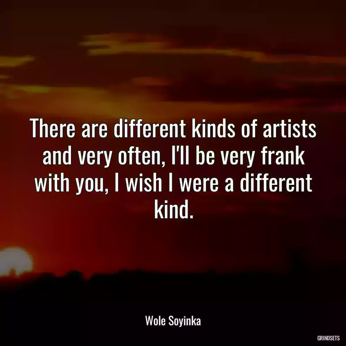 There are different kinds of artists and very often, I\'ll be very frank with you, I wish I were a different kind.