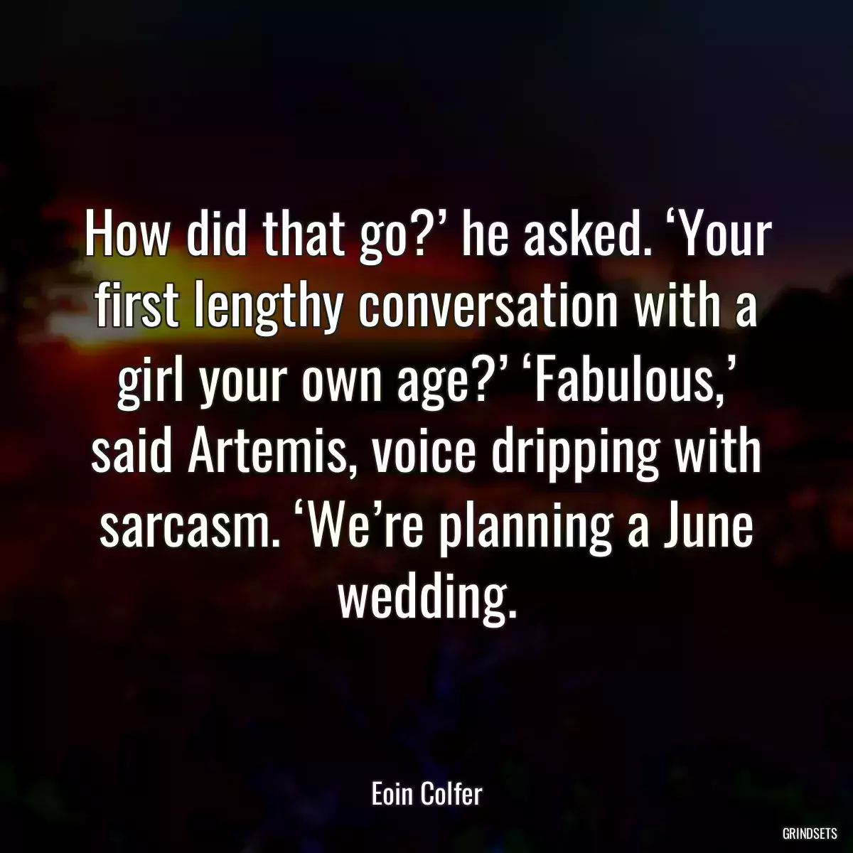 How did that go?’ he asked. ‘Your first lengthy conversation with a girl your own age?’ ‘Fabulous,’ said Artemis, voice dripping with sarcasm. ‘We’re planning a June wedding.