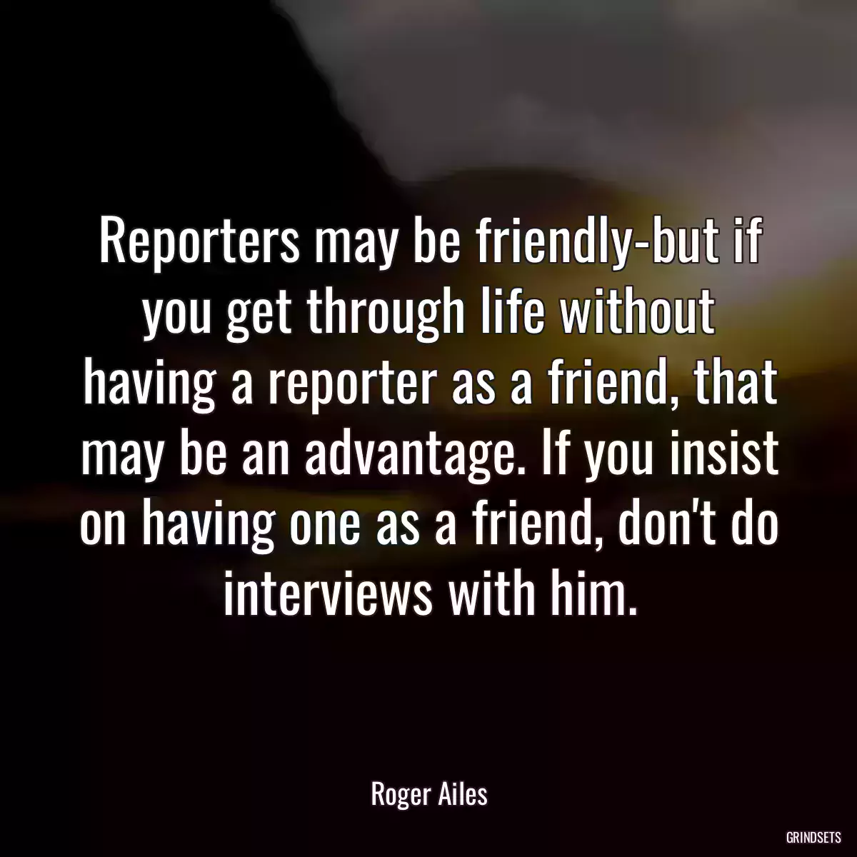 Reporters may be friendly-but if you get through life without having a reporter as a friend, that may be an advantage. If you insist on having one as a friend, don\'t do interviews with him.