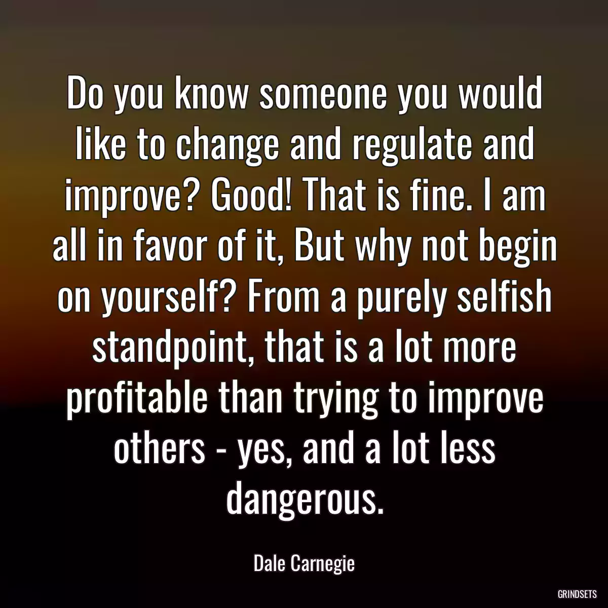 Do you know someone you would like to change and regulate and improve? Good! That is fine. I am all in favor of it, But why not begin on yourself? From a purely selfish standpoint, that is a lot more profitable than trying to improve others - yes, and a lot less dangerous.