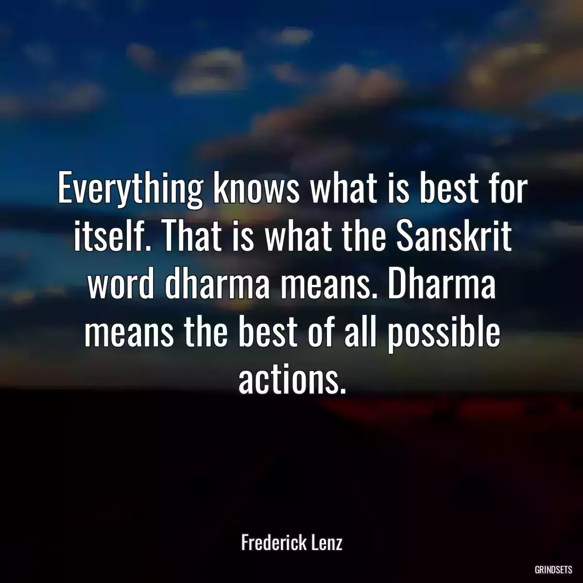 Everything knows what is best for itself. That is what the Sanskrit word dharma means. Dharma means the best of all possible actions.