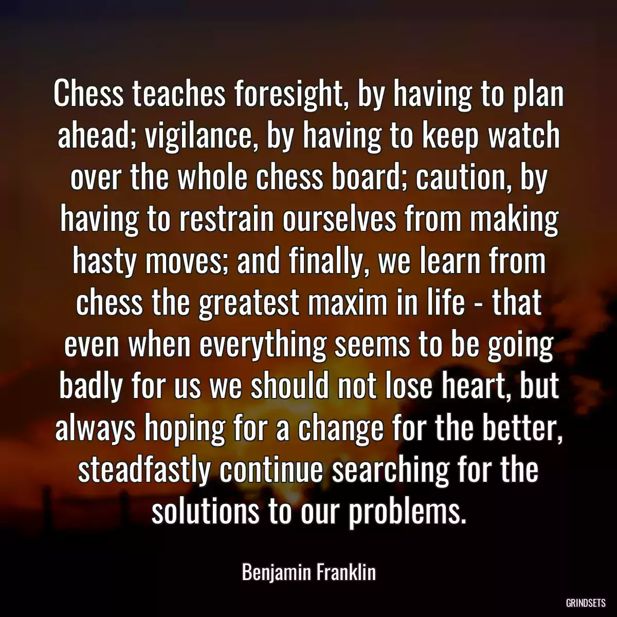 Chess teaches foresight, by having to plan ahead; vigilance, by having to keep watch over the whole chess board; caution, by having to restrain ourselves from making hasty moves; and finally, we learn from chess the greatest maxim in life - that even when everything seems to be going badly for us we should not lose heart, but always hoping for a change for the better, steadfastly continue searching for the solutions to our problems.