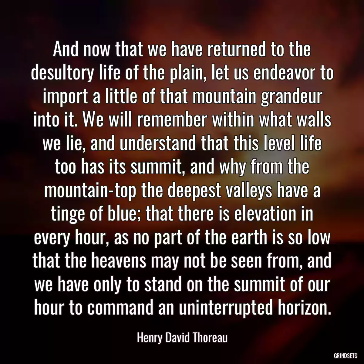 And now that we have returned to the desultory life of the plain, let us endeavor to import a little of that mountain grandeur into it. We will remember within what walls we lie, and understand that this level life too has its summit, and why from the mountain-top the deepest valleys have a tinge of blue; that there is elevation in every hour, as no part of the earth is so low that the heavens may not be seen from, and we have only to stand on the summit of our hour to command an uninterrupted horizon.