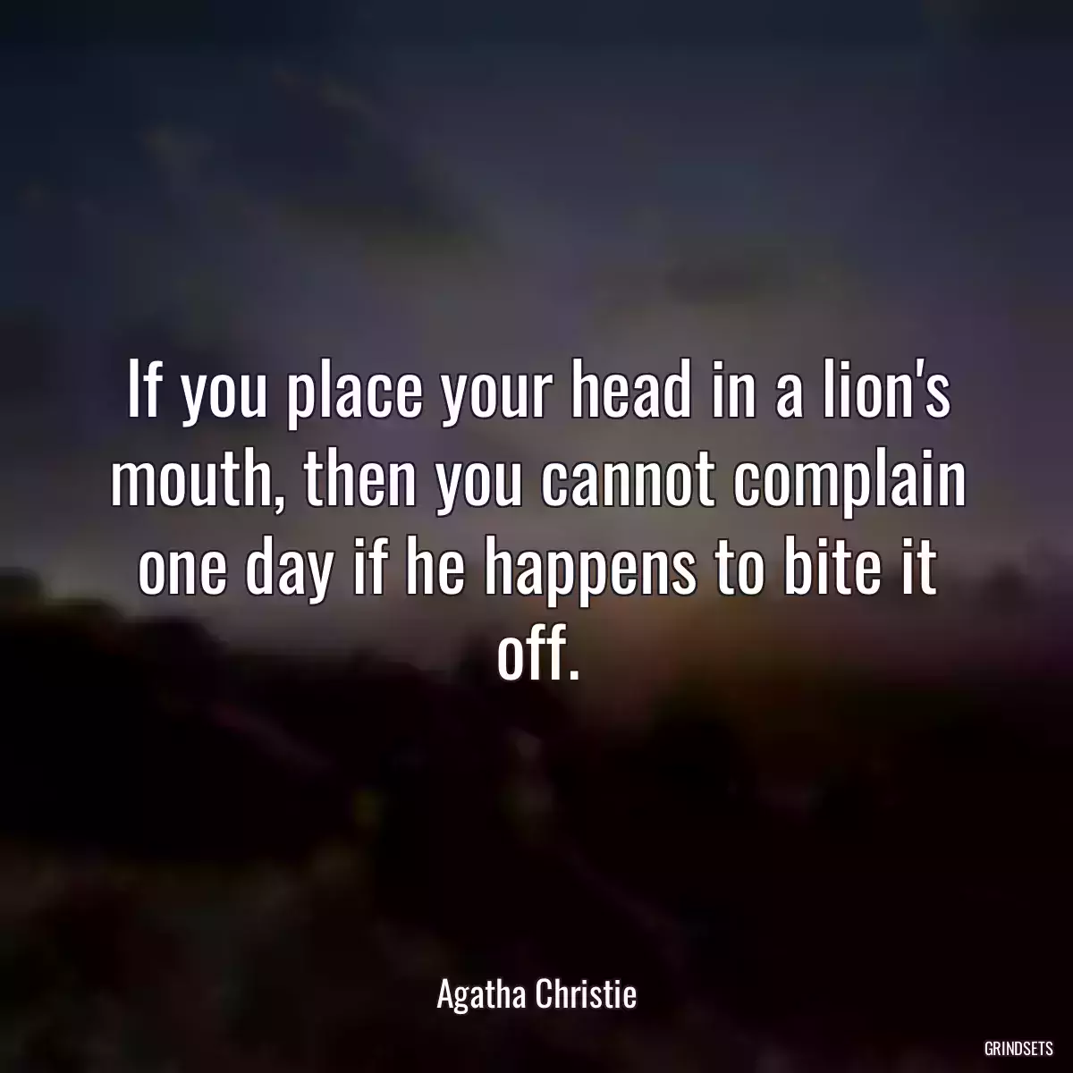 If you place your head in a lion\'s mouth, then you cannot complain one day if he happens to bite it off.