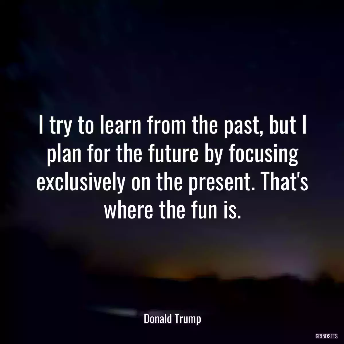 I try to learn from the past, but I plan for the future by focusing exclusively on the present. That\'s where the fun is.