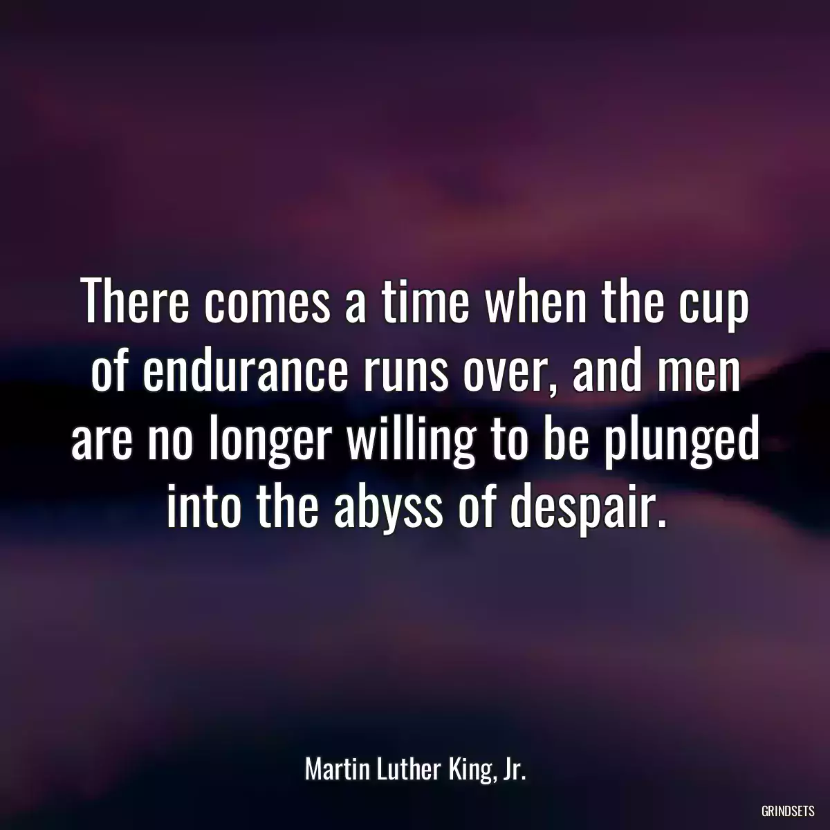 There comes a time when the cup of endurance runs over, and men are no longer willing to be plunged into the abyss of despair.