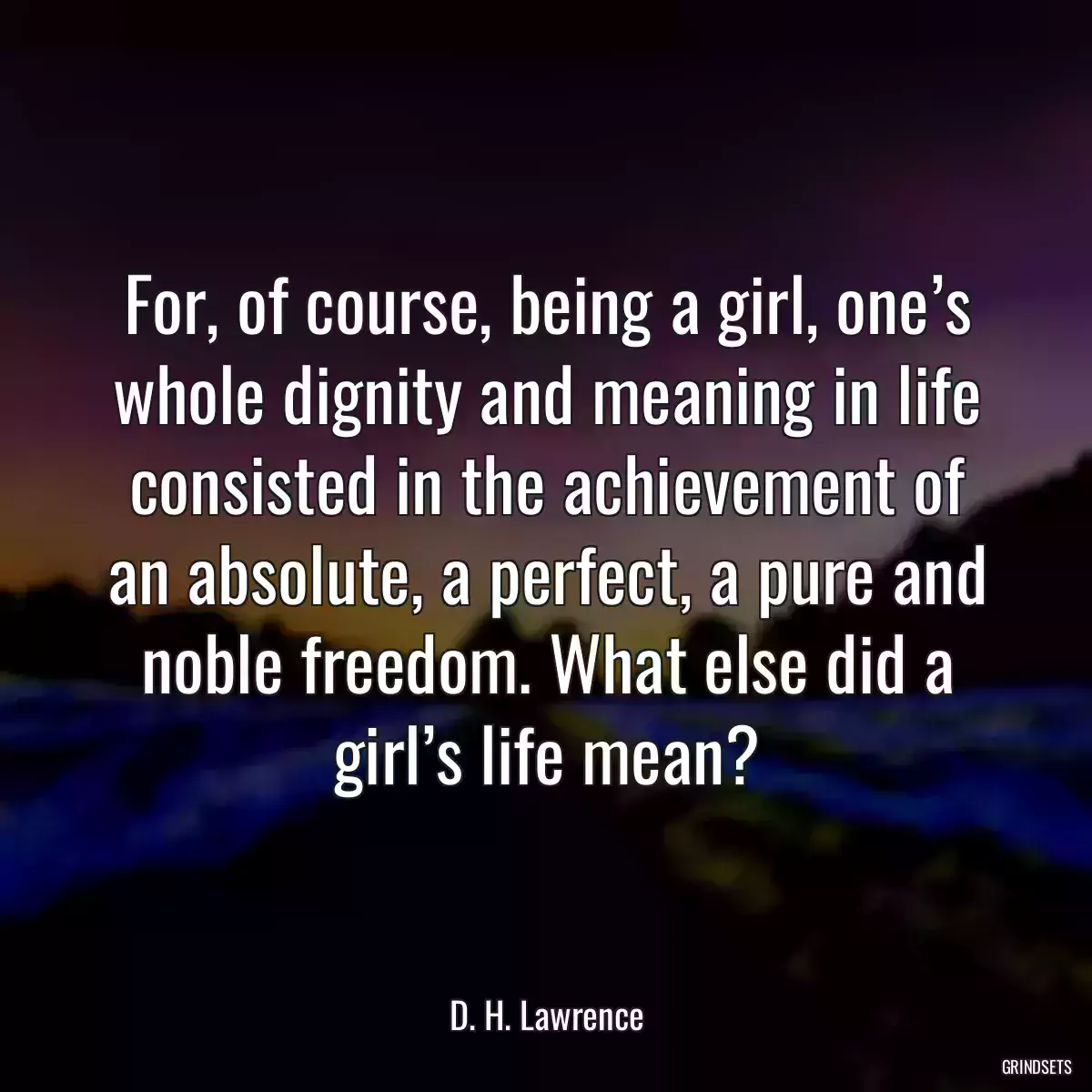 For, of course, being a girl, one’s whole dignity and meaning in life consisted in the achievement of an absolute, a perfect, a pure and noble freedom. What else did a girl’s life mean?