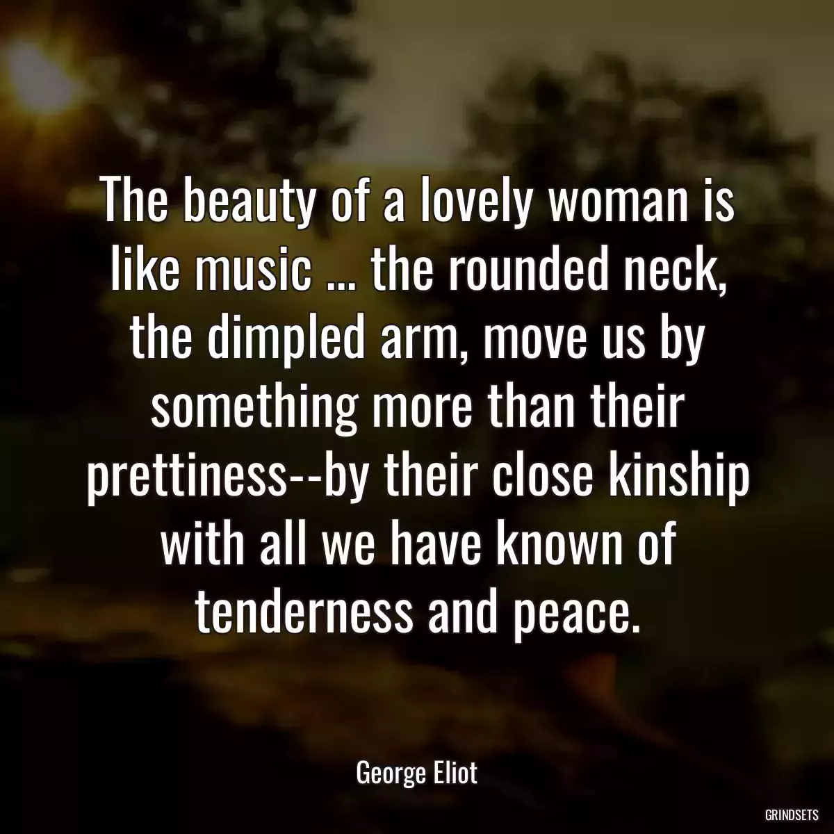 The beauty of a lovely woman is like music ... the rounded neck, the dimpled arm, move us by something more than their prettiness--by their close kinship with all we have known of tenderness and peace.