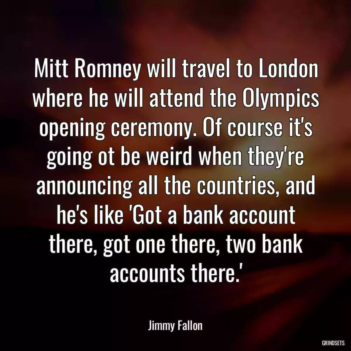 Mitt Romney will travel to London where he will attend the Olympics opening ceremony. Of course it\'s going ot be weird when they\'re announcing all the countries, and he\'s like \'Got a bank account there, got one there, two bank accounts there.\'