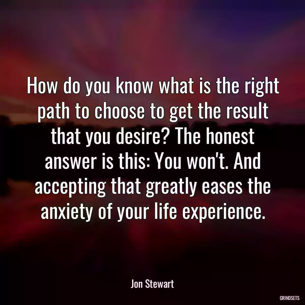 How do you know what is the right path to choose to get the result that you desire? The honest answer is this: You won\'t. And accepting that greatly eases the anxiety of your life experience.