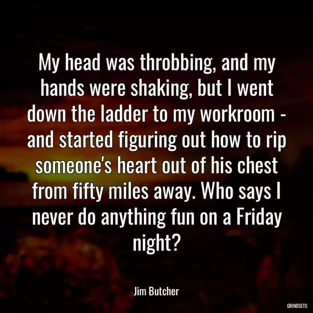 My head was throbbing, and my hands were shaking, but I went down the ladder to my workroom - and started figuring out how to rip someone\'s heart out of his chest from fifty miles away. Who says I never do anything fun on a Friday night?