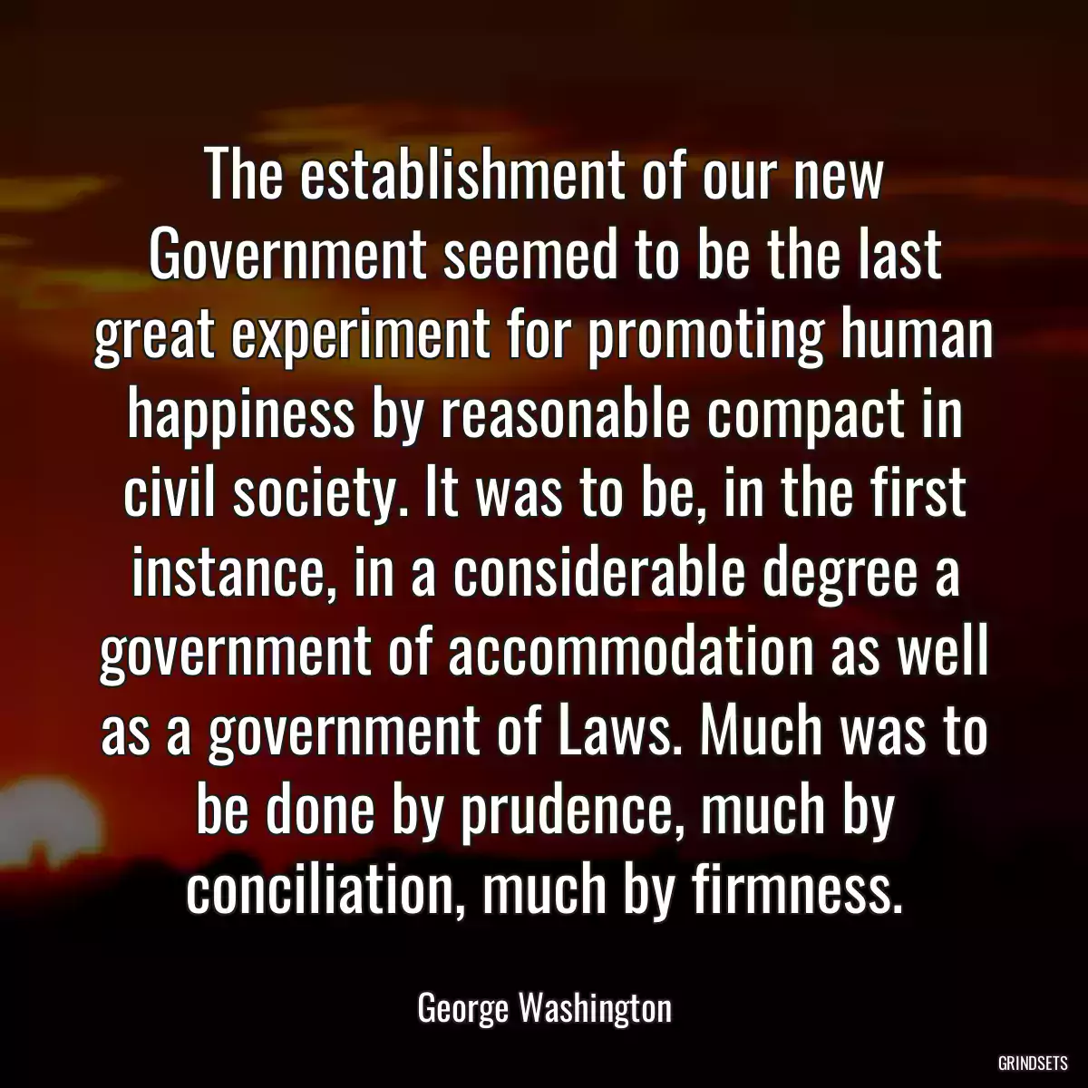 The establishment of our new Government seemed to be the last great experiment for promoting human happiness by reasonable compact in civil society. It was to be, in the first instance, in a considerable degree a government of accommodation as well as a government of Laws. Much was to be done by prudence, much by conciliation, much by firmness.