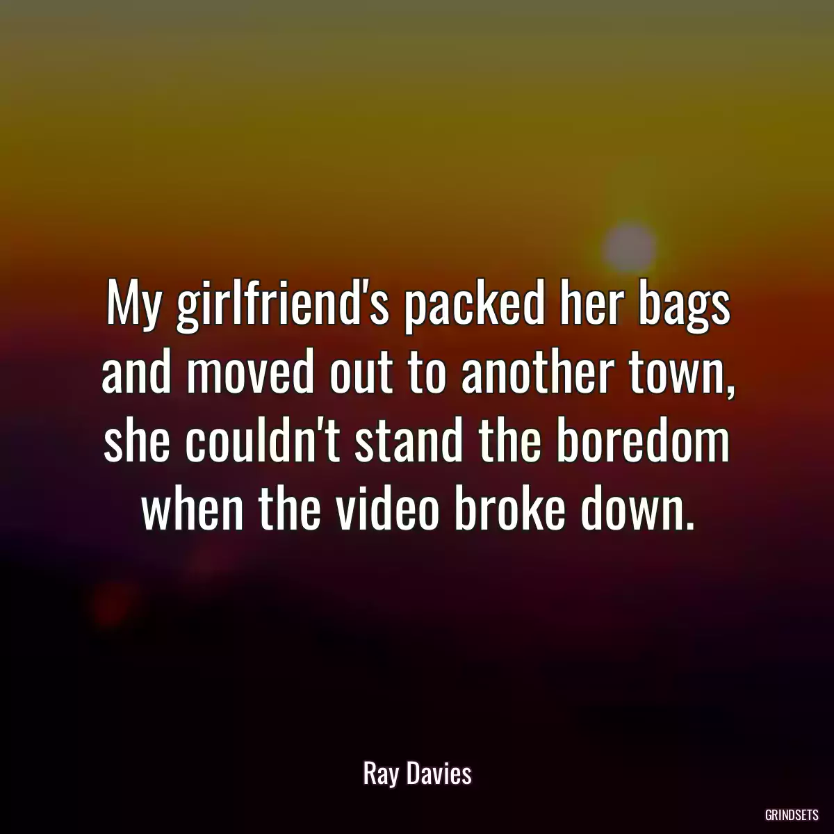 My girlfriend\'s packed her bags and moved out to another town, she couldn\'t stand the boredom when the video broke down.