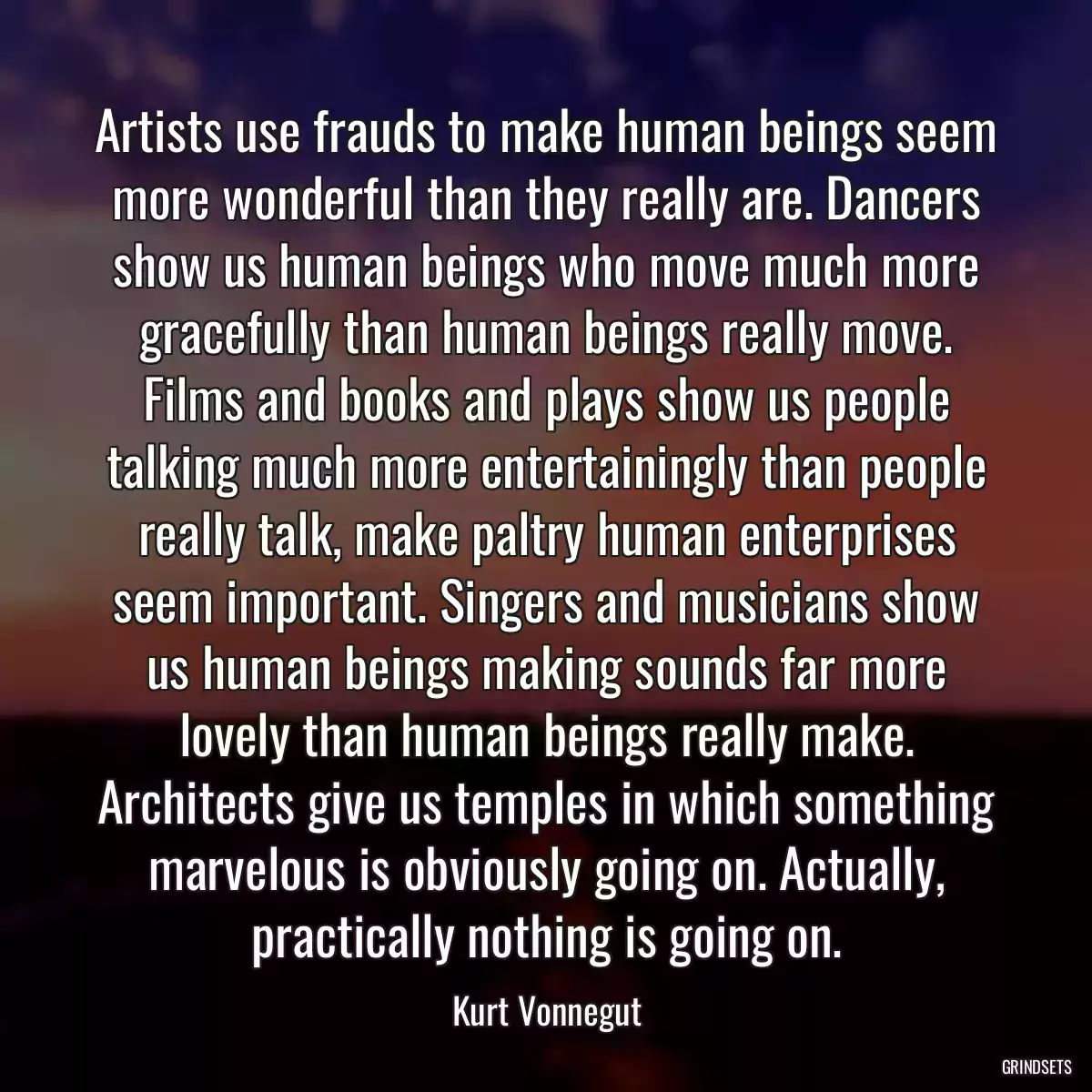 Artists use frauds to make human beings seem more wonderful than they really are. Dancers show us human beings who move much more gracefully than human beings really move. Films and books and plays show us people talking much more entertainingly than people really talk, make paltry human enterprises seem important. Singers and musicians show us human beings making sounds far more lovely than human beings really make. Architects give us temples in which something marvelous is obviously going on. Actually, practically nothing is going on.