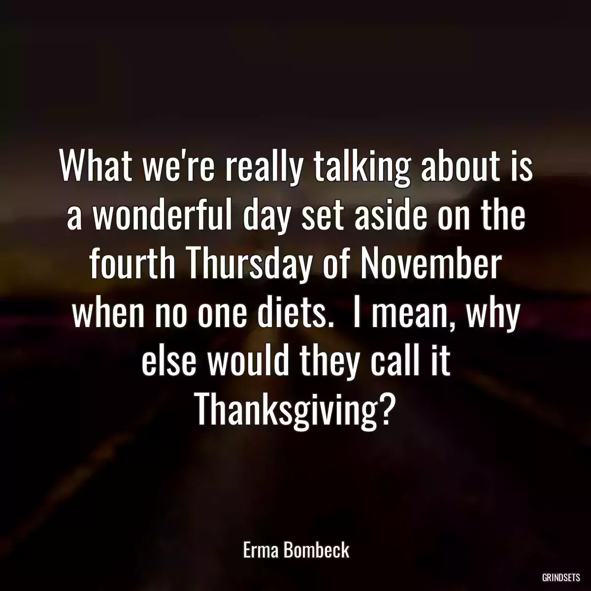 What we\'re really talking about is a wonderful day set aside on the fourth Thursday of November when no one diets.  I mean, why else would they call it Thanksgiving?