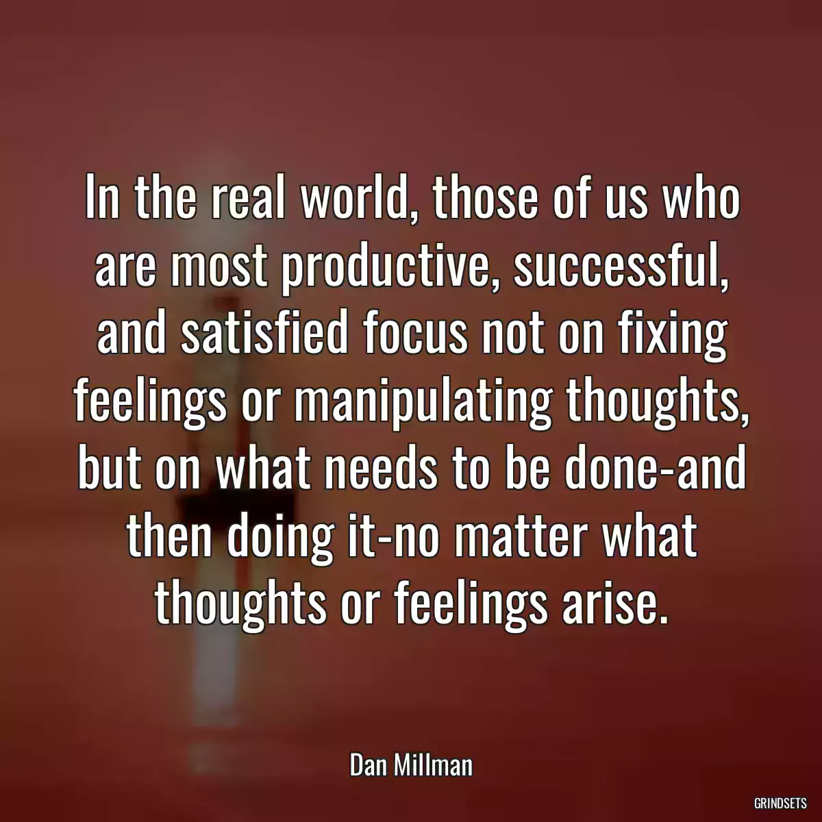 In the real world, those of us who are most productive, successful, and satisfied focus not on fixing feelings or manipulating thoughts, but on what needs to be done-and then doing it-no matter what thoughts or feelings arise.