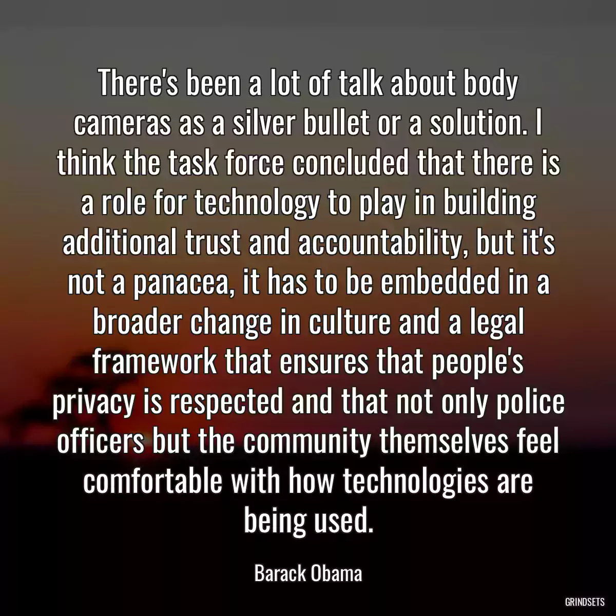 There\'s been a lot of talk about body cameras as a silver bullet or a solution. I think the task force concluded that there is a role for technology to play in building additional trust and accountability, but it\'s not a panacea, it has to be embedded in a broader change in culture and a legal framework that ensures that people\'s privacy is respected and that not only police officers but the community themselves feel comfortable with how technologies are being used.