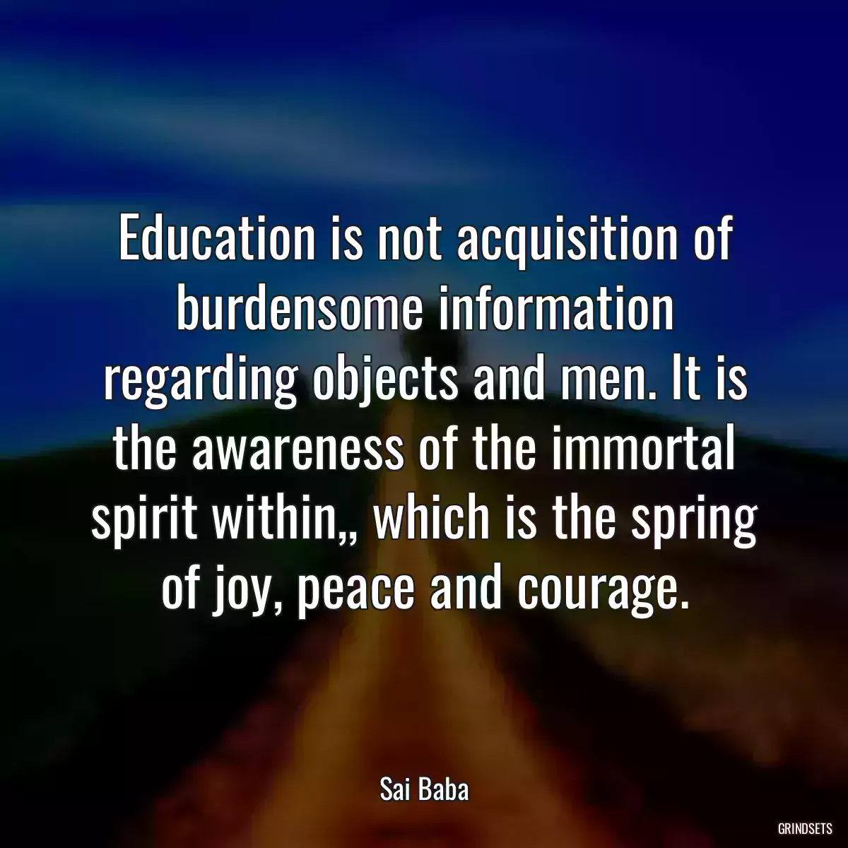 Education is not acquisition of burdensome information regarding objects and men. It is the awareness of the immortal spirit within,, which is the spring of joy, peace and courage.