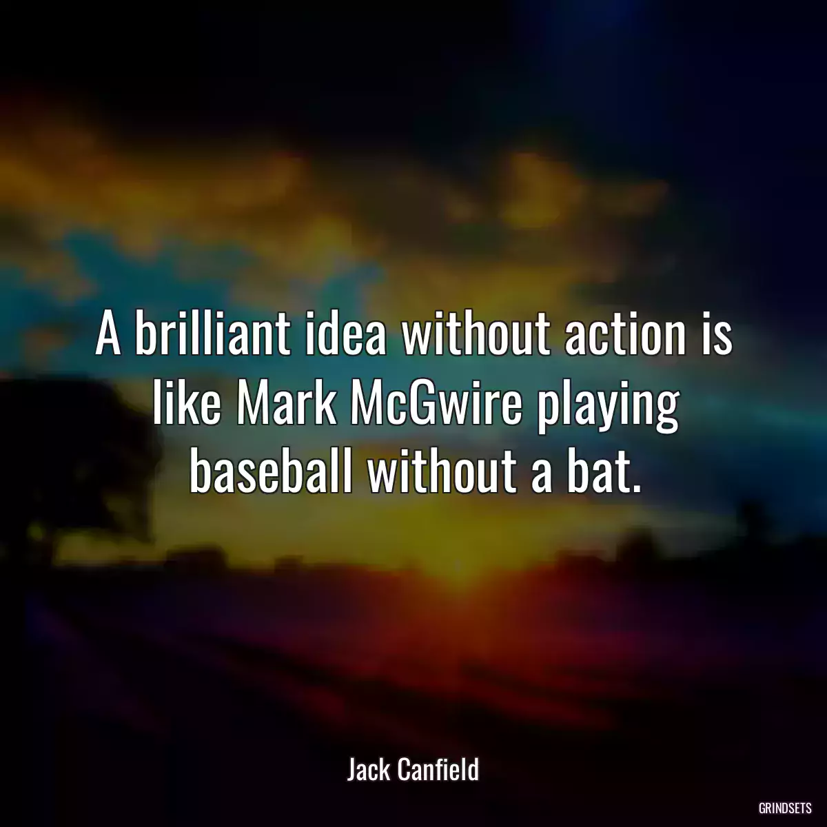 A brilliant idea without action is like Mark McGwire playing baseball without a bat.