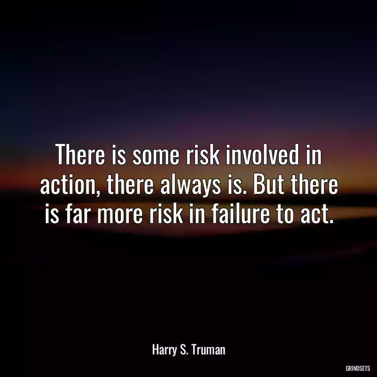 There is some risk involved in action, there always is. But there is far more risk in failure to act.