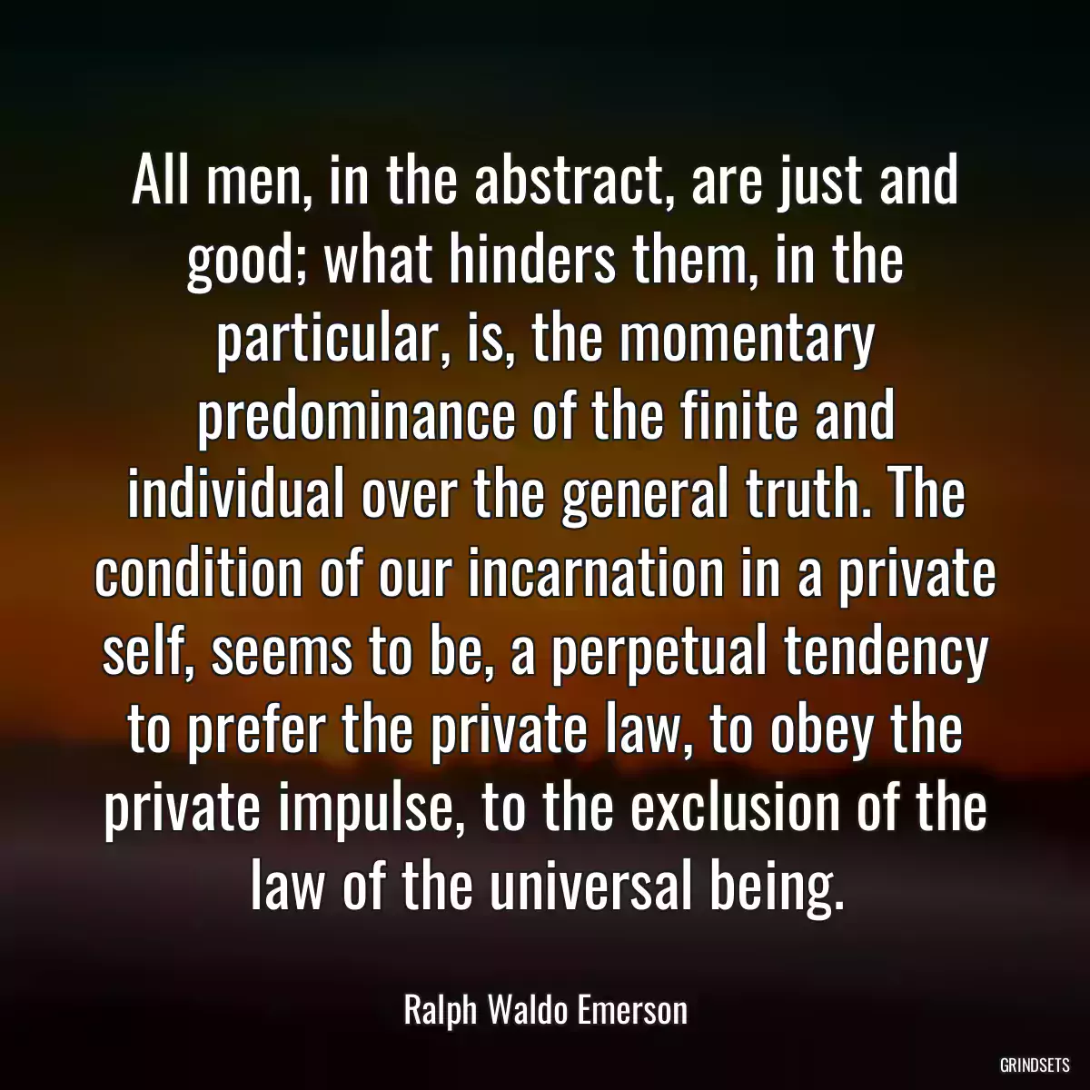 All men, in the abstract, are just and good; what hinders them, in the particular, is, the momentary predominance of the finite and individual over the general truth. The condition of our incarnation in a private self, seems to be, a perpetual tendency to prefer the private law, to obey the private impulse, to the exclusion of the law of the universal being.