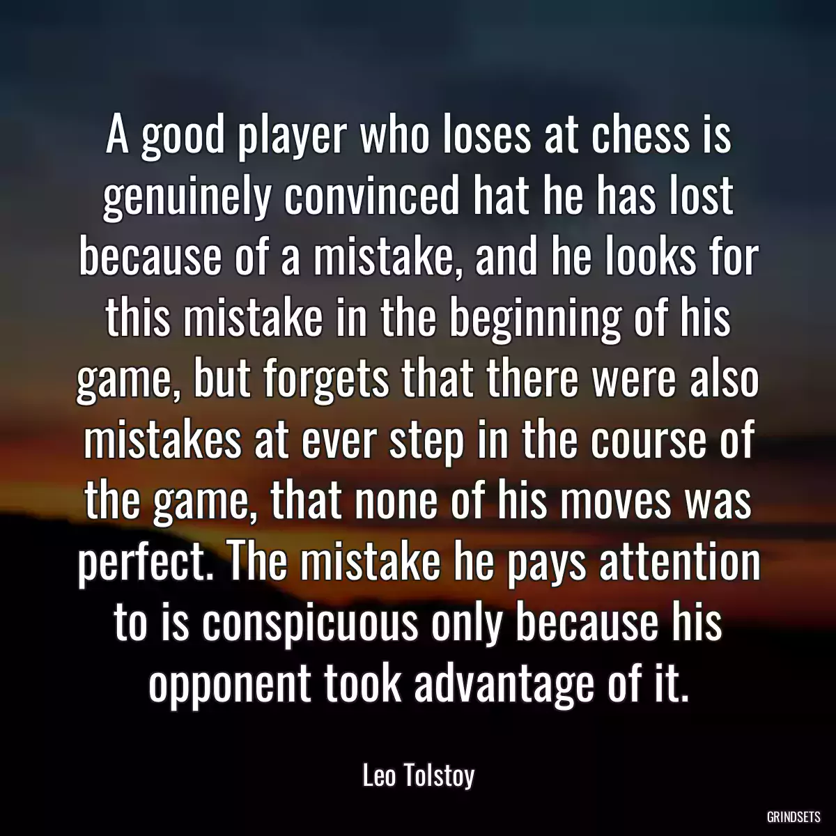 A good player who loses at chess is genuinely convinced hat he has lost because of a mistake, and he looks for this mistake in the beginning of his game, but forgets that there were also mistakes at ever step in the course of the game, that none of his moves was perfect. The mistake he pays attention to is conspicuous only because his opponent took advantage of it.