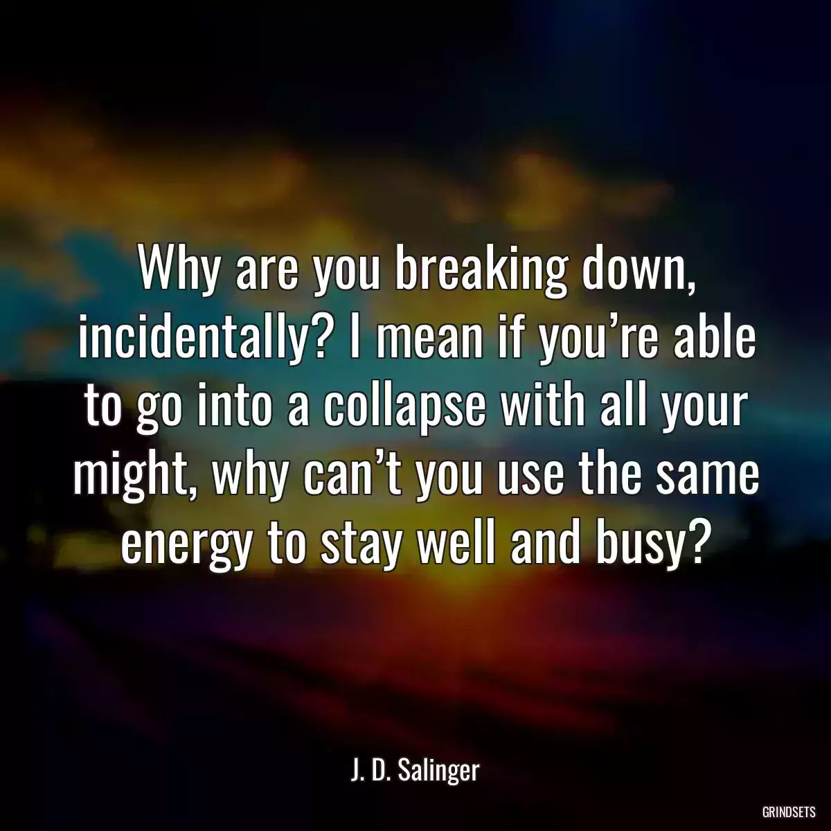 Why are you breaking down, incidentally? I mean if you’re able to go into a collapse with all your might, why can’t you use the same energy to stay well and busy?