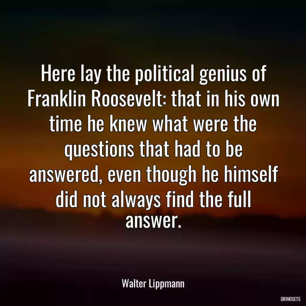 Here lay the political genius of Franklin Roosevelt: that in his own time he knew what were the questions that had to be answered, even though he himself did not always find the full answer.