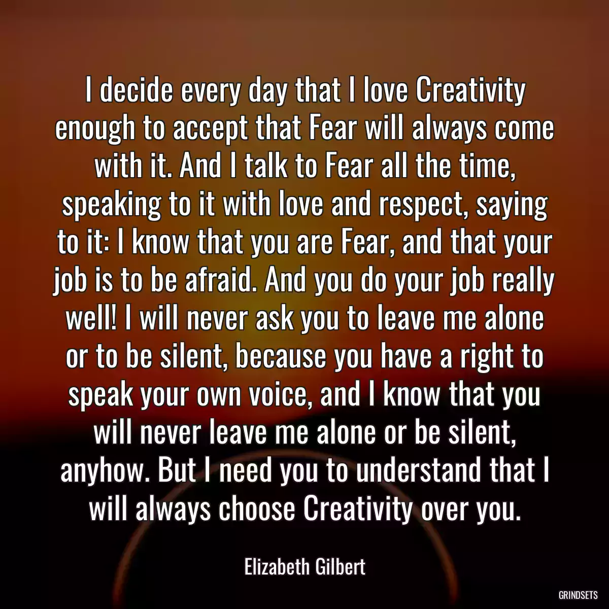 I decide every day that I love Creativity enough to accept that Fear will always come with it. And I talk to Fear all the time, speaking to it with love and respect, saying to it: I know that you are Fear, and that your job is to be afraid. And you do your job really well! I will never ask you to leave me alone or to be silent, because you have a right to speak your own voice, and I know that you will never leave me alone or be silent, anyhow. But I need you to understand that I will always choose Creativity over you.