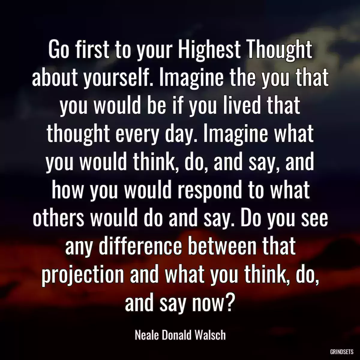 Go first to your Highest Thought about yourself. Imagine the you that you would be if you lived that thought every day. Imagine what you would think, do, and say, and how you would respond to what others would do and say. Do you see any difference between that projection and what you think, do, and say now?