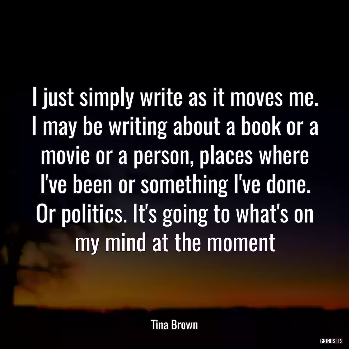 I just simply write as it moves me. I may be writing about a book or a movie or a person, places where I\'ve been or something I\'ve done. Or politics. It\'s going to what\'s on my mind at the moment