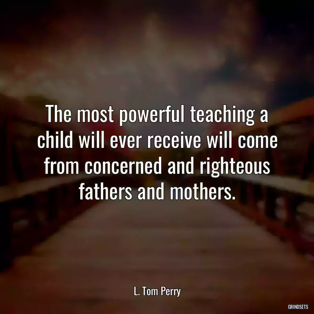 The most powerful teaching a child will ever receive will come from concerned and righteous fathers and mothers.