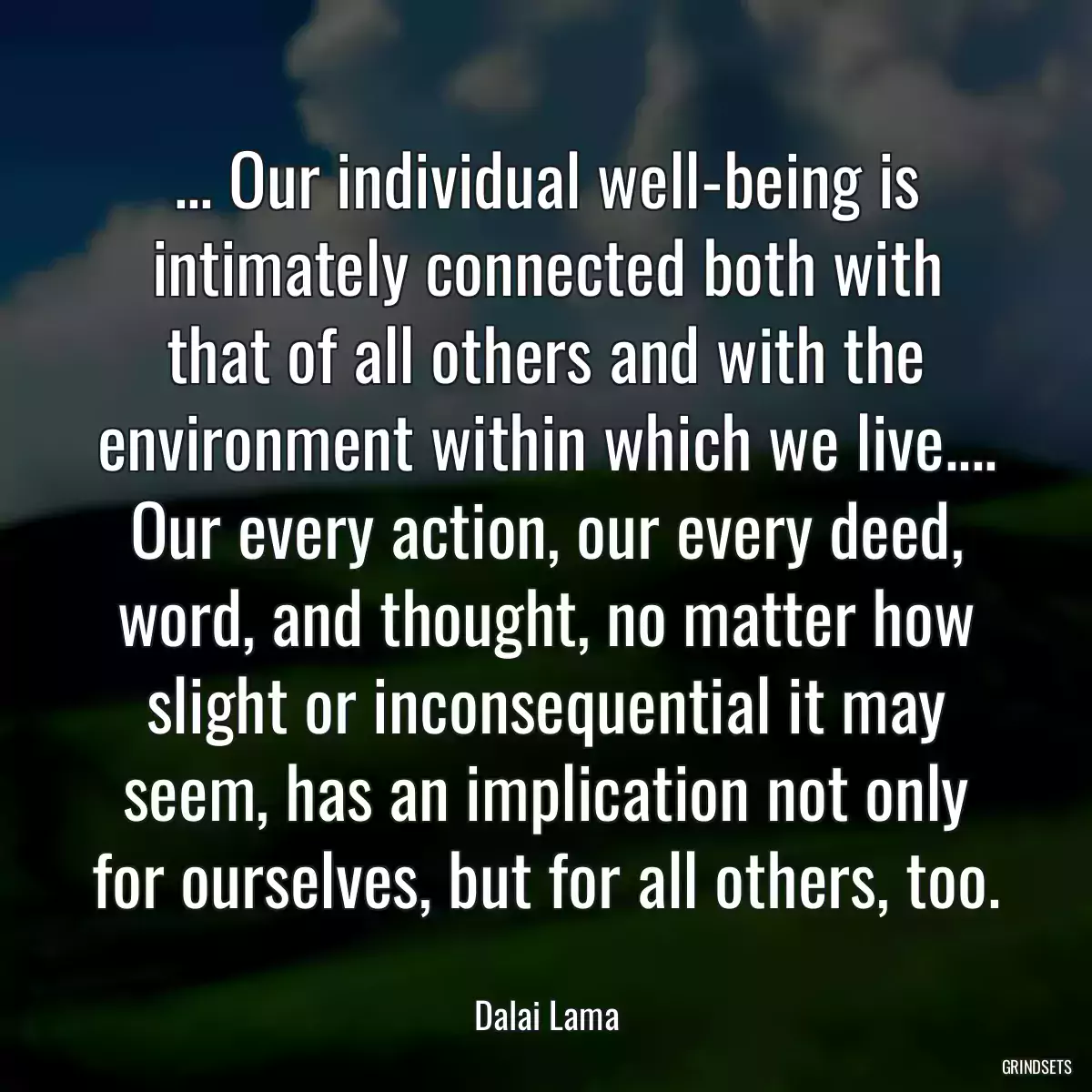 ... Our individual well-being is intimately connected both with that of all others and with the environment within which we live.... Our every action, our every deed, word, and thought, no matter how slight or inconsequential it may seem, has an implication not only for ourselves, but for all others, too.