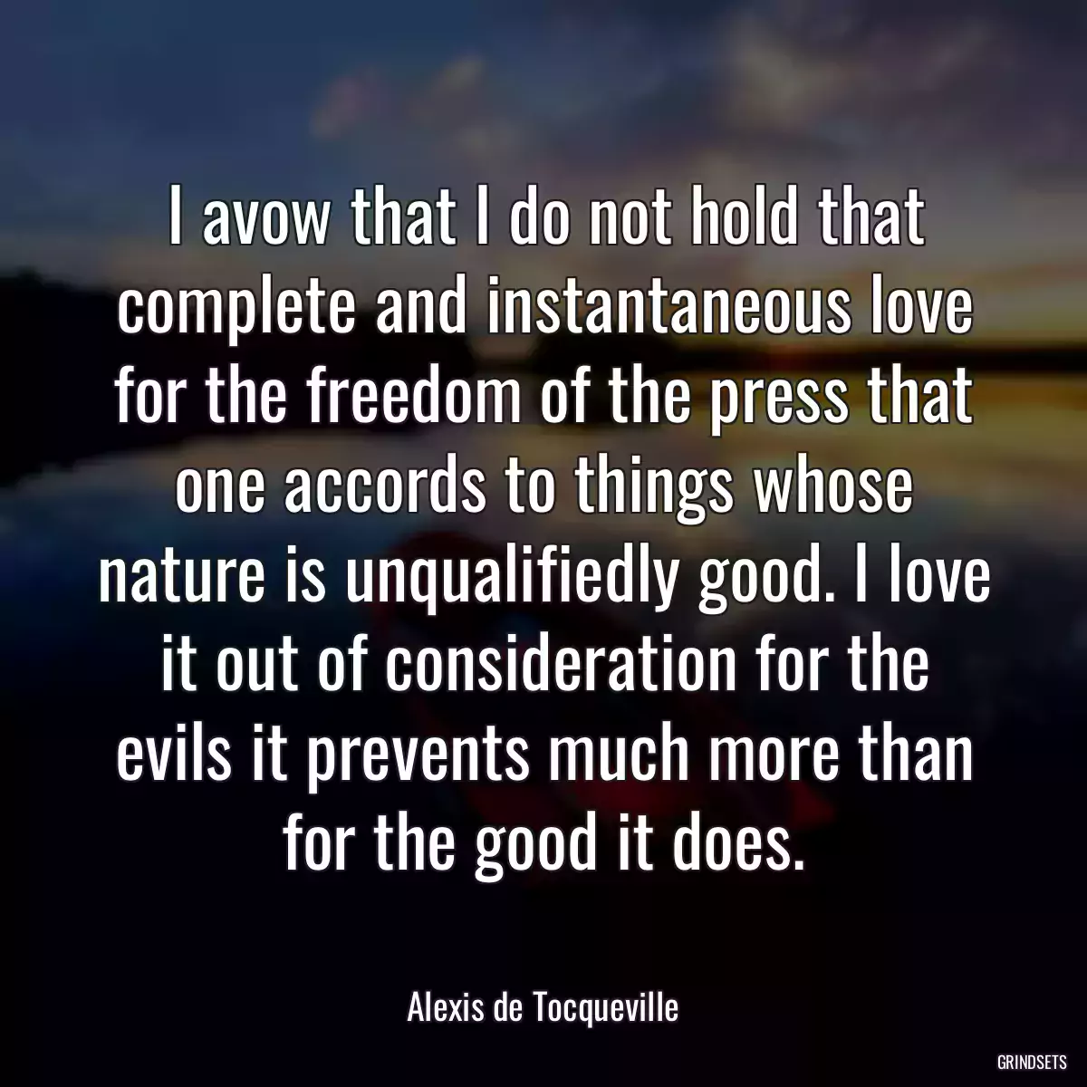 I avow that I do not hold that complete and instantaneous love for the freedom of the press that one accords to things whose nature is unqualifiedly good. I love it out of consideration for the evils it prevents much more than for the good it does.