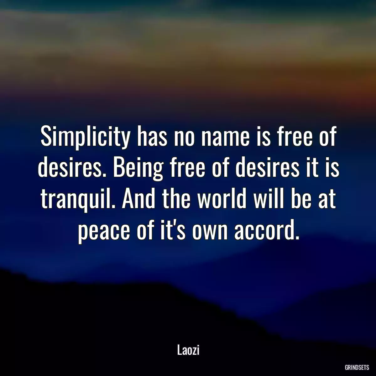 Simplicity has no name is free of desires. Being free of desires it is tranquil. And the world will be at peace of it\'s own accord.