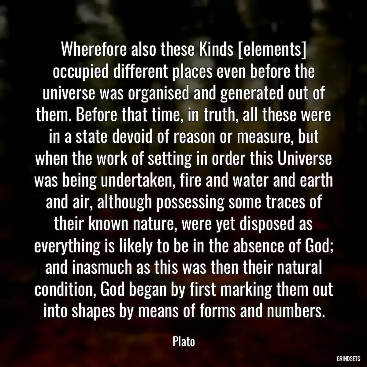 Wherefore also these Kinds [elements] occupied different places even before the universe was organised and generated out of them. Before that time, in truth, all these were in a state devoid of reason or measure, but when the work of setting in order this Universe was being undertaken, fire and water and earth and air, although possessing some traces of their known nature, were yet disposed as everything is likely to be in the absence of God; and inasmuch as this was then their natural condition, God began by first marking them out into shapes by means of forms and numbers.