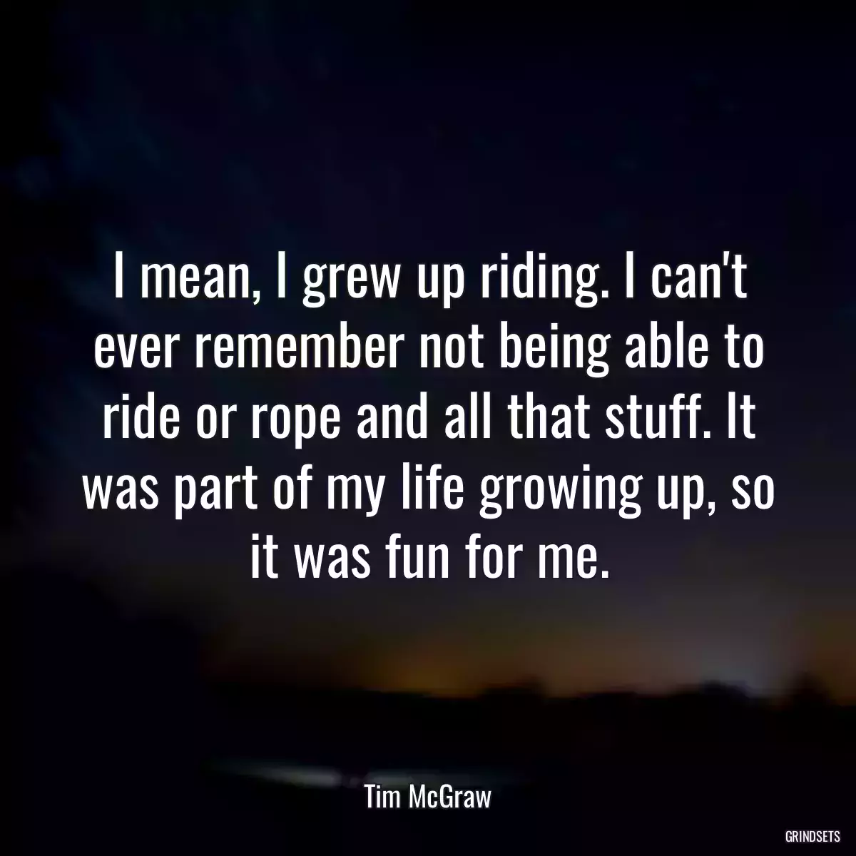 I mean, I grew up riding. I can\'t ever remember not being able to ride or rope and all that stuff. It was part of my life growing up, so it was fun for me.