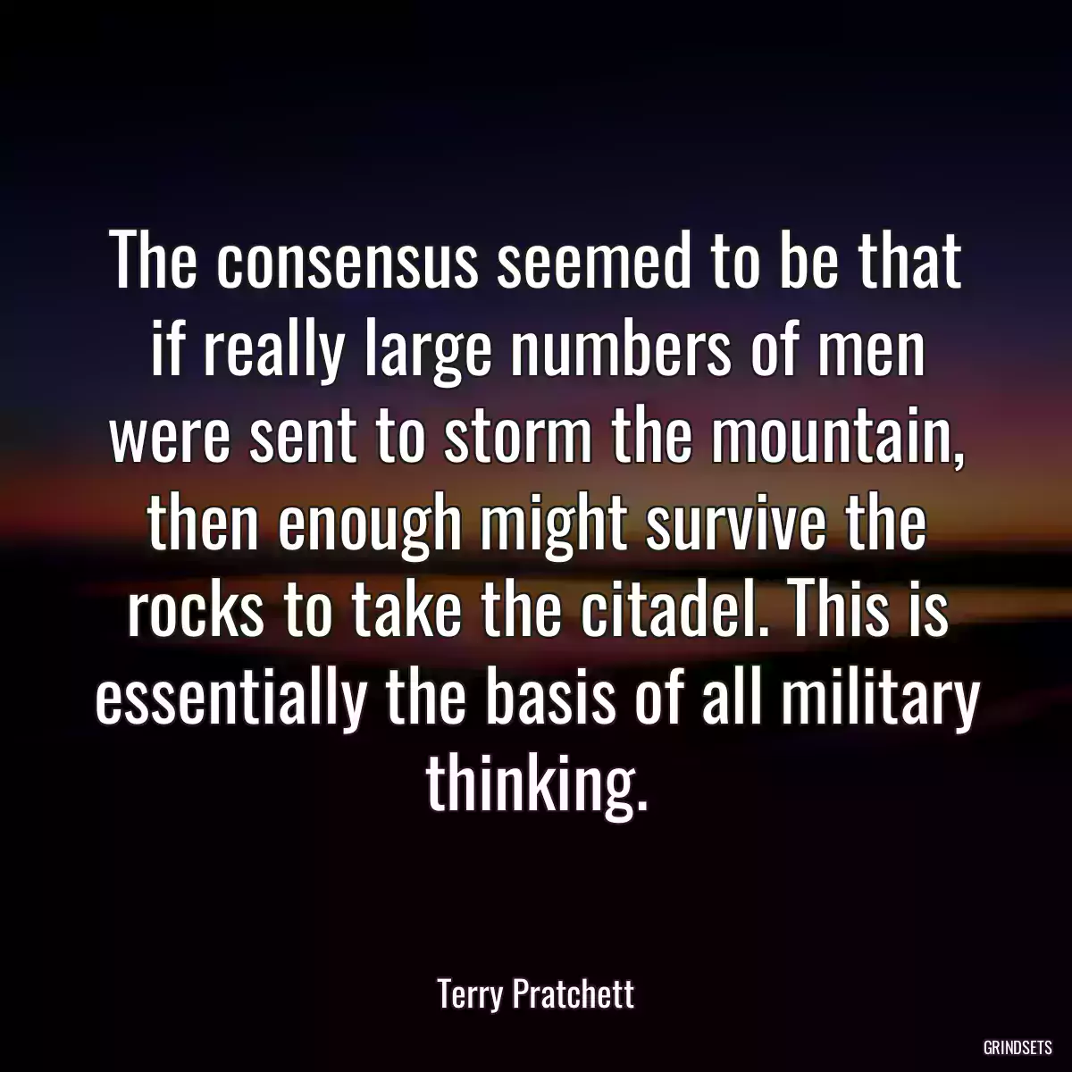 The consensus seemed to be that if really large numbers of men were sent to storm the mountain, then enough might survive the rocks to take the citadel. This is essentially the basis of all military thinking.