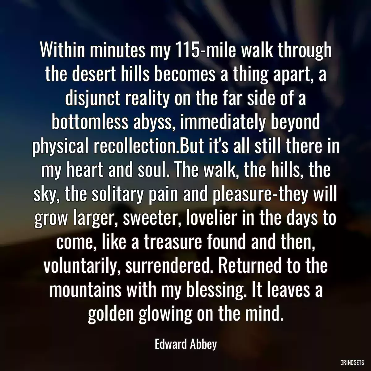 Within minutes my 115-mile walk through the desert hills becomes a thing apart, a disjunct reality on the far side of a bottomless abyss, immediately beyond physical recollection.But it\'s all still there in my heart and soul. The walk, the hills, the sky, the solitary pain and pleasure-they will grow larger, sweeter, lovelier in the days to come, like a treasure found and then, voluntarily, surrendered. Returned to the mountains with my blessing. It leaves a golden glowing on the mind.