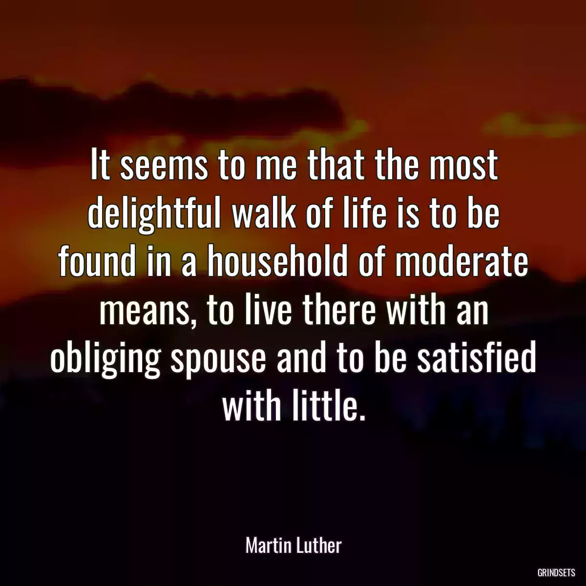 It seems to me that the most delightful walk of life is to be found in a household of moderate means, to live there with an obliging spouse and to be satisfied with little.